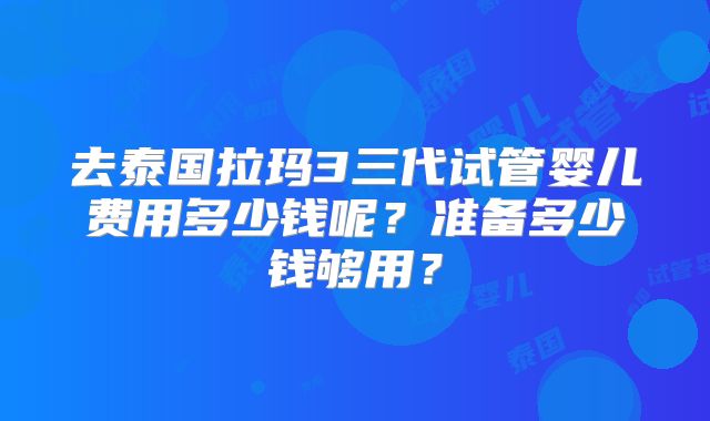 去泰国拉玛3三代试管婴儿费用多少钱呢?准备多少钱够用?