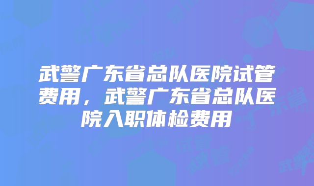 武警广东省总队医院试管费用，武警广东省总队医院入职体检费用