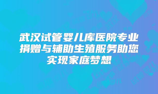 武汉试管婴儿库医院专业捐赠与辅助生殖服务助您实现家庭梦想