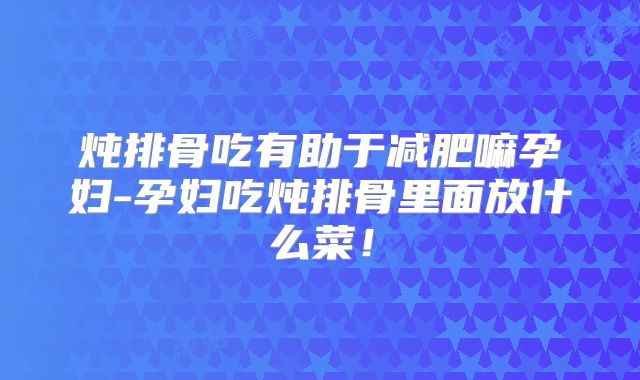 炖排骨吃有助于减肥嘛孕妇-孕妇吃炖排骨里面放什么菜！