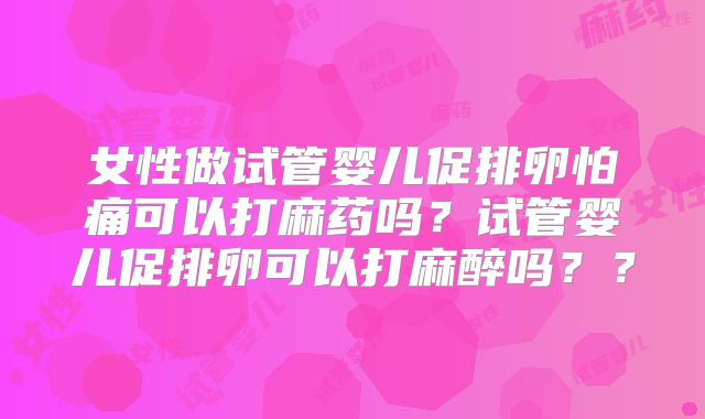女性做试管婴儿促排卵怕痛可以打麻药吗?试管婴儿促排卵可以打麻醉吗??