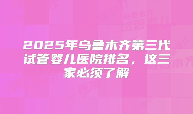 2025年乌鲁木齐第三代试管婴儿医院排名，这三家必须了解