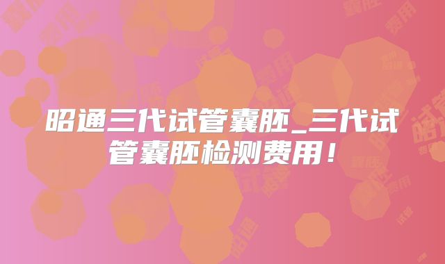 昭通三代试管囊胚_三代试管囊胚检测费用！