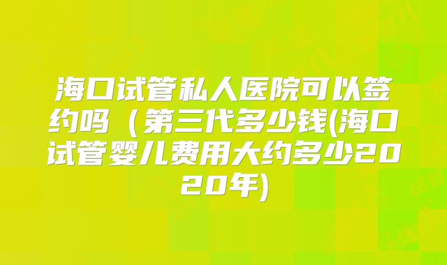 海口试管私人医院可以签约吗（第三代多少钱(海口试管婴儿费用大约多少2020年)