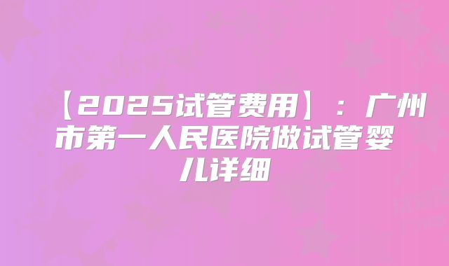 【2025试管费用】:广州市第一人民医院做试管婴儿详细