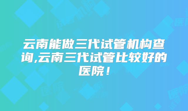 云南能做三代试管机构查询,云南三代试管比较好的医院！