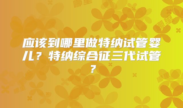 应该到哪里做特纳试管婴儿？特纳综合征三代试管？