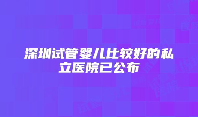 深圳试管婴儿比较好的私立医院已公布