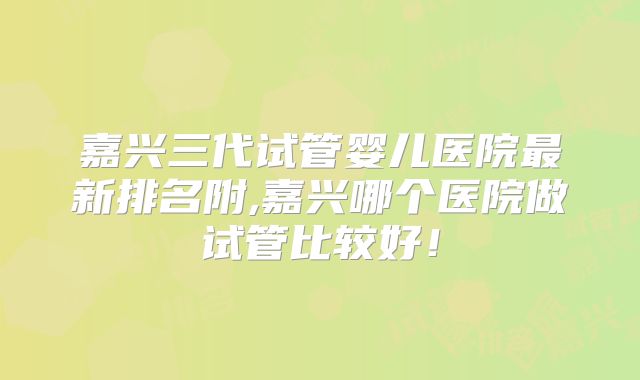 嘉兴三代试管婴儿医院最新排名附,嘉兴哪个医院做试管比较好！