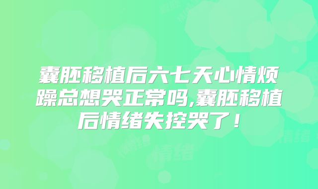 囊胚移植后六七天心情烦躁总想哭正常吗,囊胚移植后情绪失控哭了！