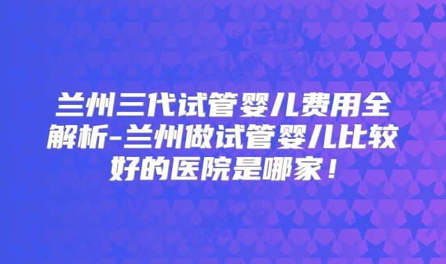 兰州三代试管婴儿费用全解析-兰州做试管婴儿比较好的医院是哪家!