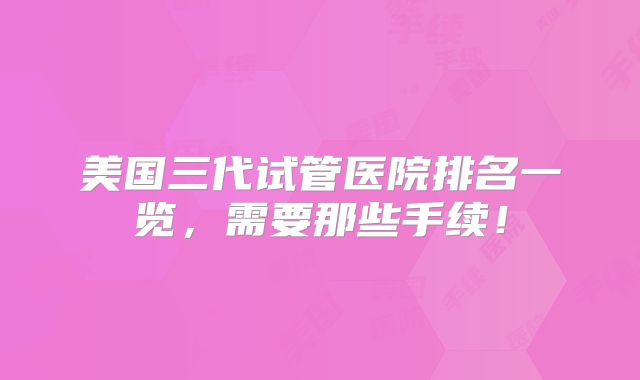 美国三代试管医院排名一览，需要那些手续！