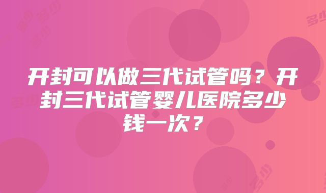 开封可以做三代试管吗?开封三代试管婴儿医院多少钱一次?