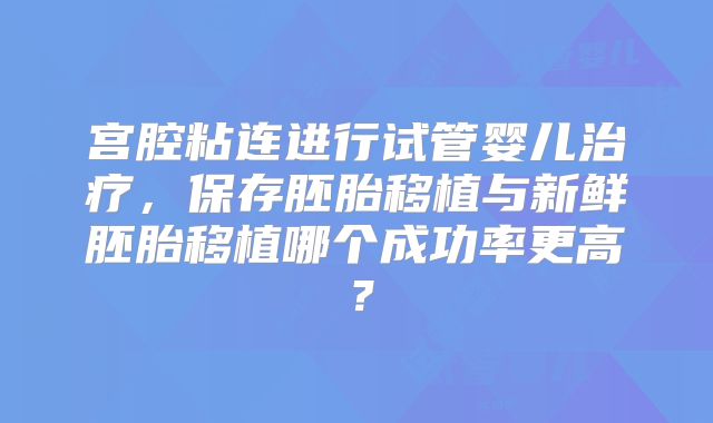 宫腔粘连进行试管婴儿治疗,保存胚胎移植与新鲜胚胎移植哪个成功率更高?