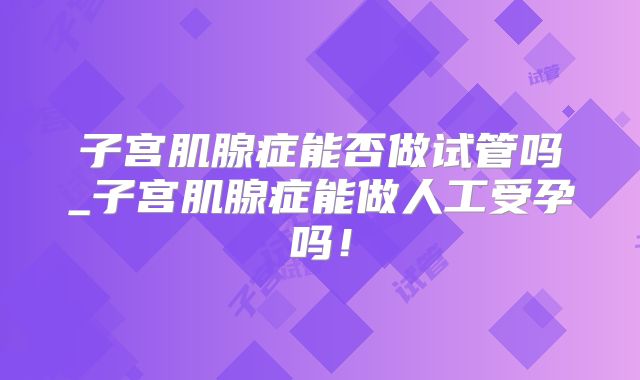 子宫肌腺症能否做试管吗_子宫肌腺症能做人工受孕吗!