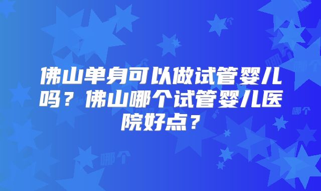 佛山单身可以做试管婴儿吗？佛山哪个试管婴儿医院好点？