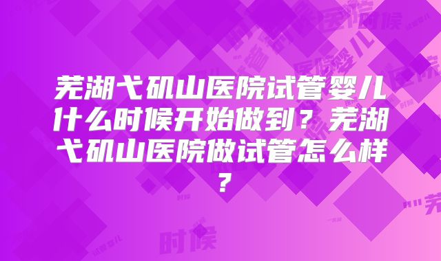 芜湖弋矶山医院试管婴儿什么时候开始做到？芜湖弋矶山医院做试管怎么样？