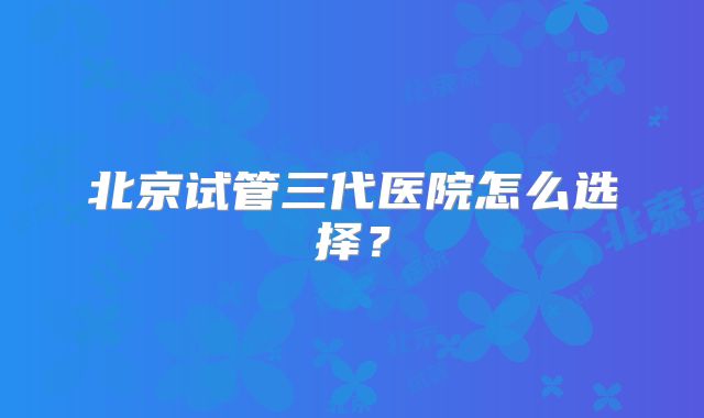 北京试管三代医院怎么选择？