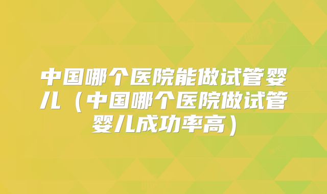 中国哪个医院能做试管婴儿（中国哪个医院做试管婴儿成功率高）