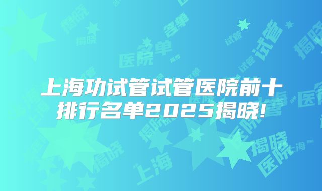 上海功试管试管医院前十排行名单2025揭晓!