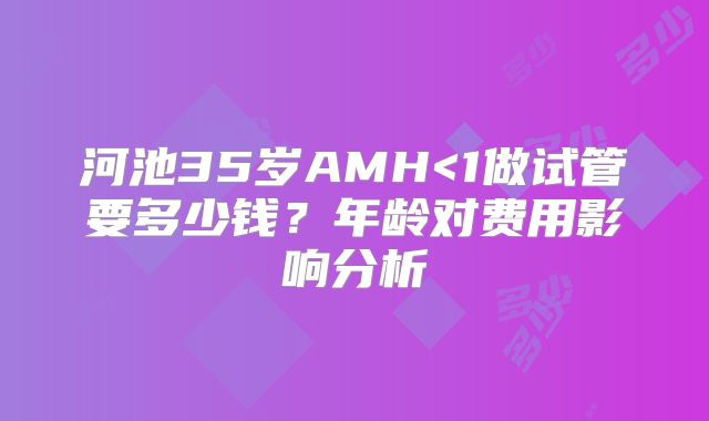 河池35岁AMH<1做试管要多少钱？年龄对费用影响分析