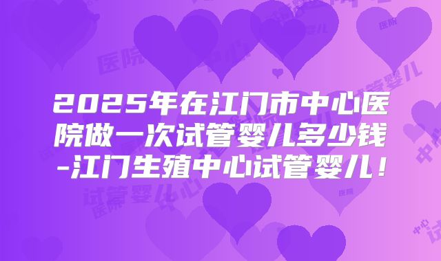 2025年在江门市中心医院做一次试管婴儿多少钱-江门生殖中心试管婴儿！