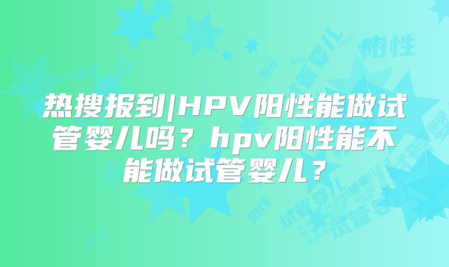 热搜报到|HPV阳性能做试管婴儿吗？hpv阳性能不能做试管婴儿？