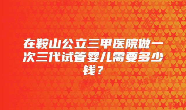 在鞍山公立三甲医院做一次三代试管婴儿需要多少钱？
