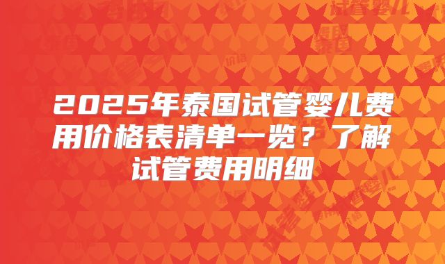 2025年泰国试管婴儿费用价格表清单一览?了解试管费用明细