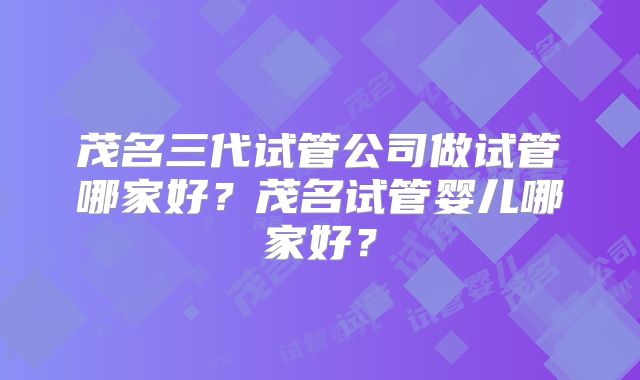 茂名三代试管公司做试管哪家好？茂名试管婴儿哪家好？