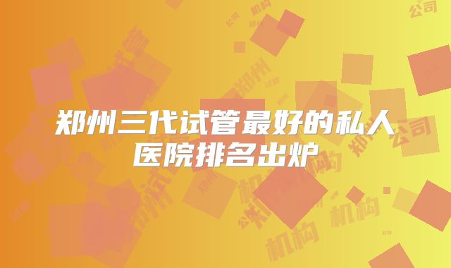 郑州三代试管最好的私人医院排名出炉