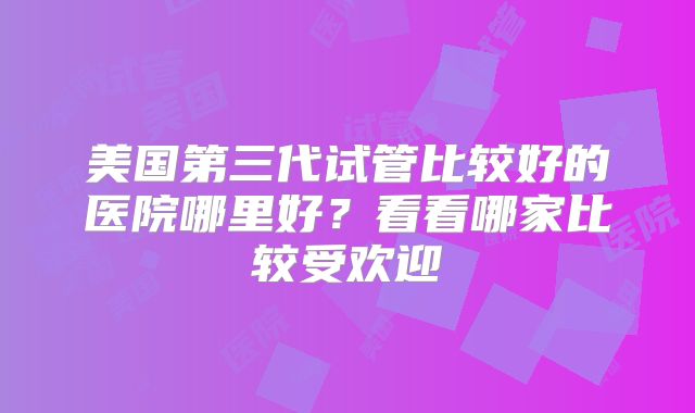 美国第三代试管比较好的医院哪里好？看看哪家比较受欢迎