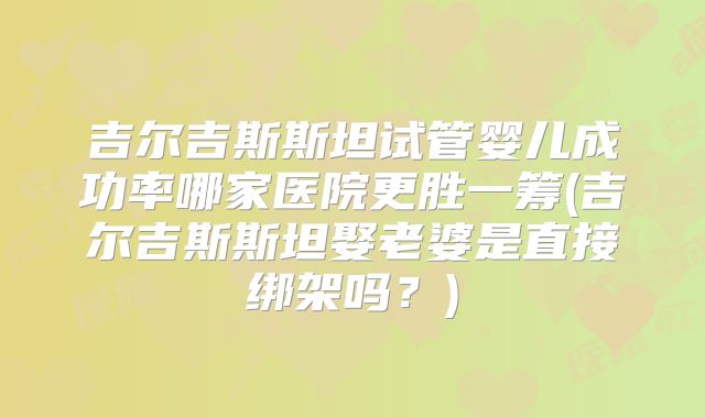 吉尔吉斯斯坦试管婴儿成功率哪家医院更胜一筹(吉尔吉斯斯坦娶老婆是直接绑架吗?)
