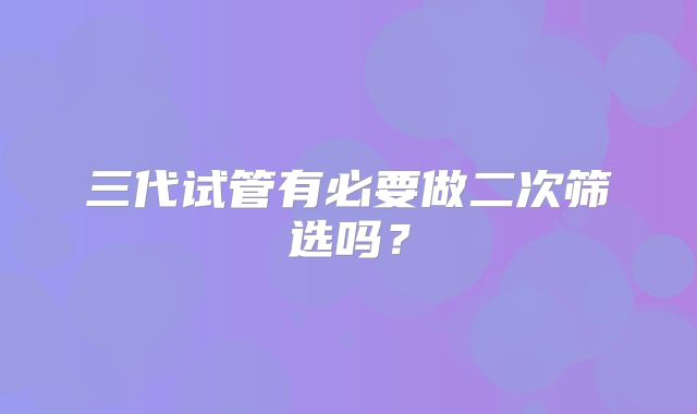 三代试管有必要做二次筛选吗？