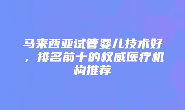 马来西亚试管婴儿技术好，排名前十的权威医疗机构推荐
