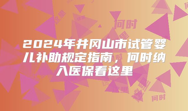2024年井冈山市试管婴儿补助规定指南，何时纳入医保看这里