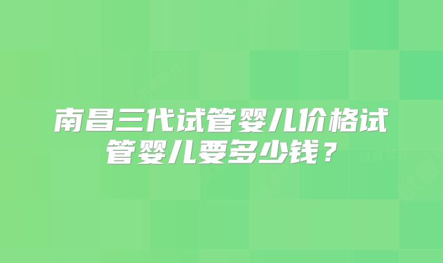 南昌三代试管婴儿价格试管婴儿要多少钱？