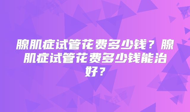 腺肌症试管花费多少钱?腺肌症试管花费多少钱能治好?