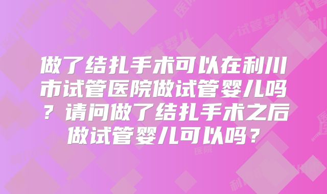 做了结扎手术可以在利川市试管医院做试管婴儿吗？请问做了结扎手术之后做试管婴儿可以吗？