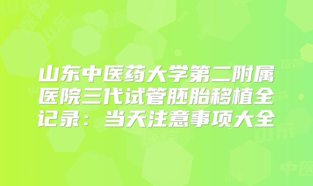 山东中医药大学第二附属医院三代试管胚胎移植全记录：当天注意事项大全