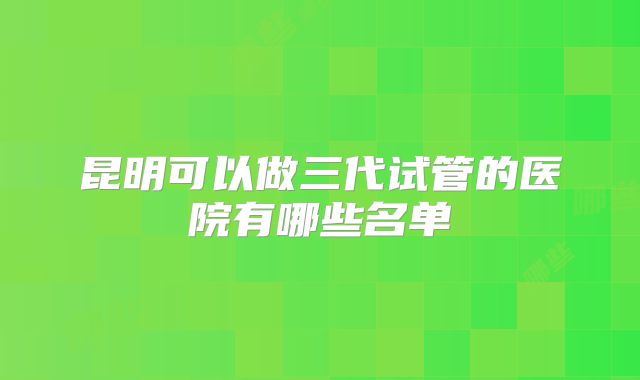 昆明可以做三代试管的医院有哪些名单