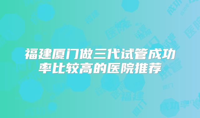 福建厦门做三代试管成功率比较高的医院推荐