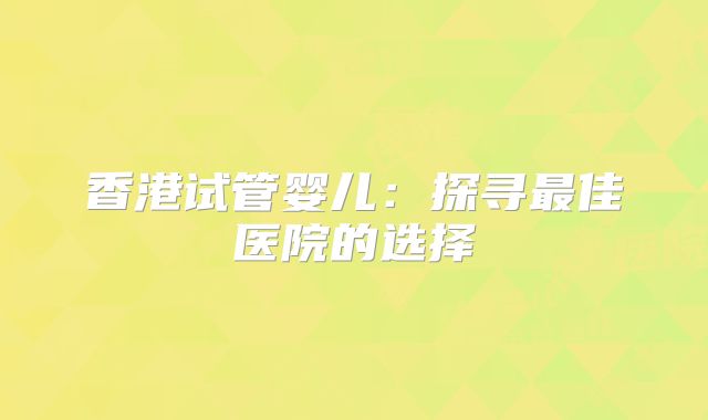 香港试管婴儿：探寻最佳医院的选择