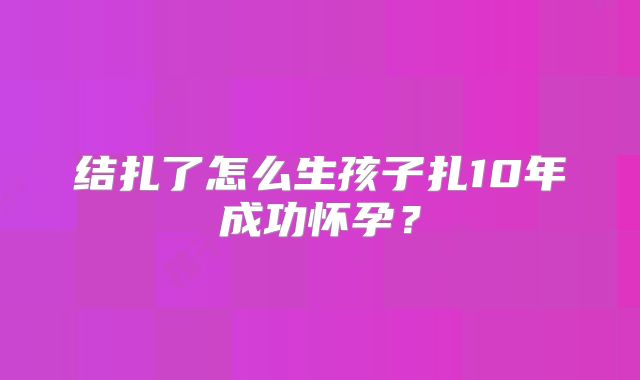 结扎了怎么生孩子扎10年成功怀孕？