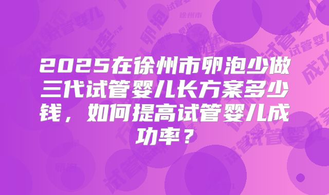 2025在徐州市卵泡少做三代试管婴儿长方案多少钱，如何提高试管婴儿成功率？