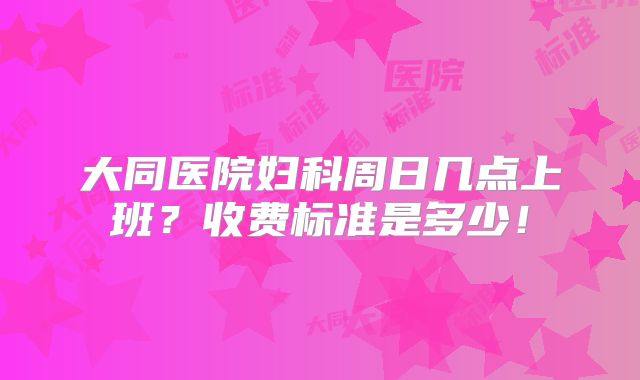 大同医院妇科周日几点上班?收费标准是多少!