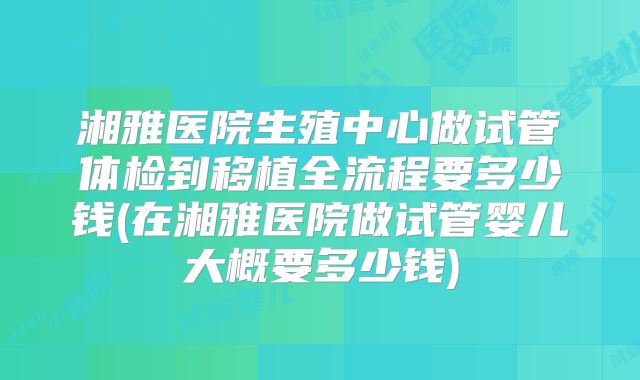 湘雅医院生殖中心做试管体检到移植全流程要多少钱(在湘雅医院做试管婴儿大概要多少钱)