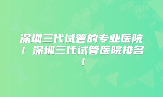 深圳三代试管的专业医院！深圳三代试管医院排名！