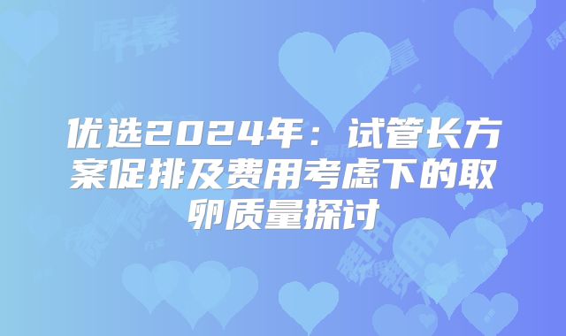 优选2024年：试管长方案促排及费用考虑下的取卵质量探讨