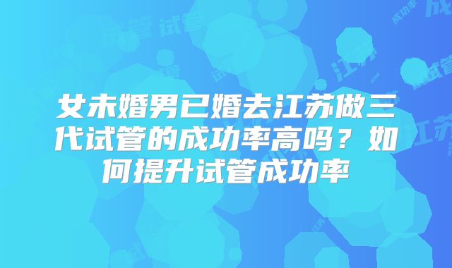 女未婚男已婚去江苏做三代试管的成功率高吗？如何提升试管成功率